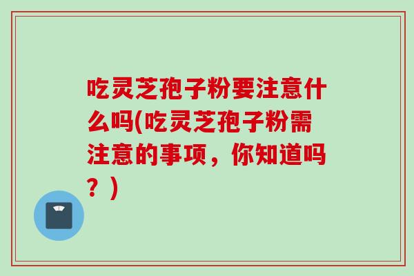 吃灵芝孢子粉要注意什么吗(吃灵芝孢子粉需注意的事项，你知道吗？)