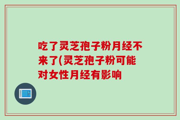 吃了灵芝孢子粉月经不来了(灵芝孢子粉可能对女性月经有影响
