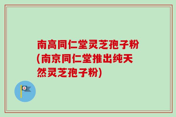 南高同仁堂灵芝孢子粉(南京同仁堂推出纯天然灵芝孢子粉)