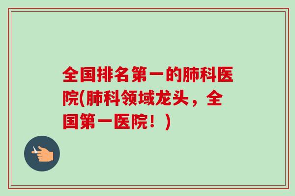 全国排名第一的肺科医院(肺科领域龙头，全国第一医院！)