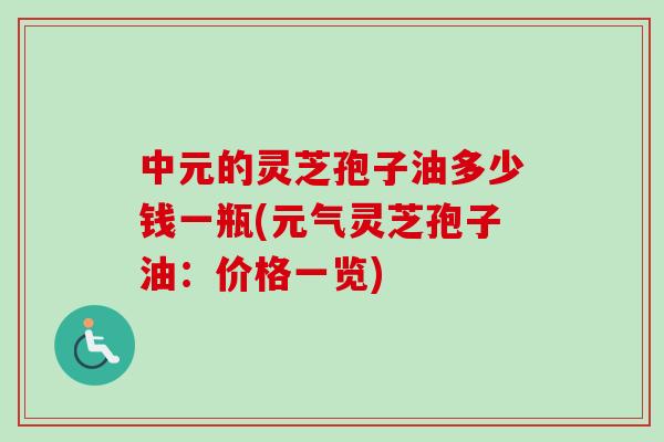 中元的灵芝孢子油多少钱一瓶(元气灵芝孢子油：价格一览)