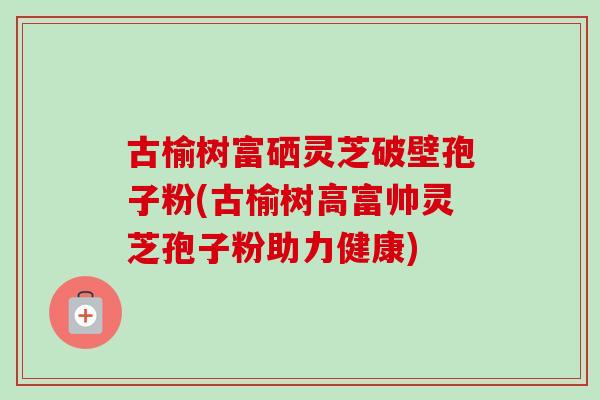 古榆树富硒灵芝破壁孢子粉(古榆树高富帅灵芝孢子粉助力健康)