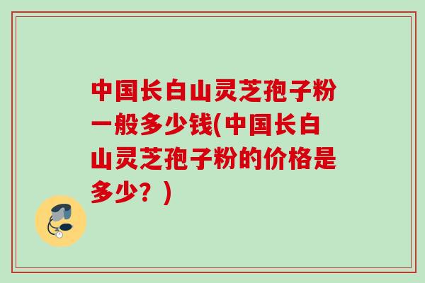 中国长白山灵芝孢子粉一般多少钱(中国长白山灵芝孢子粉的价格是多少？)