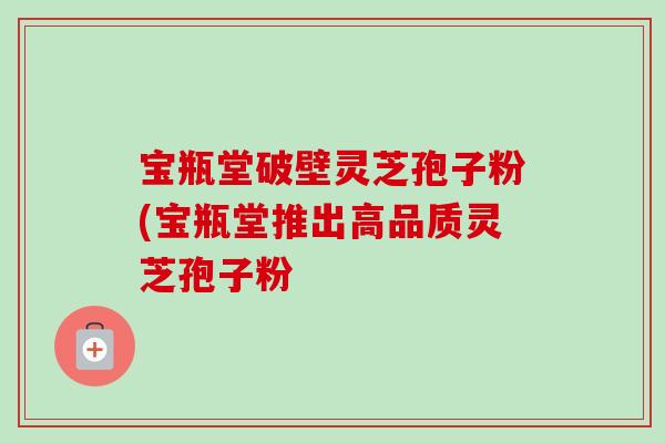 宝瓶堂破壁灵芝孢子粉(宝瓶堂推出高品质灵芝孢子粉