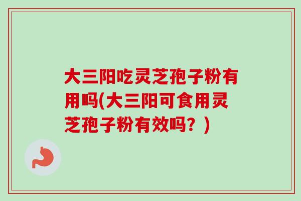 大三阳吃灵芝孢子粉有用吗(大三阳可食用灵芝孢子粉有效吗？)