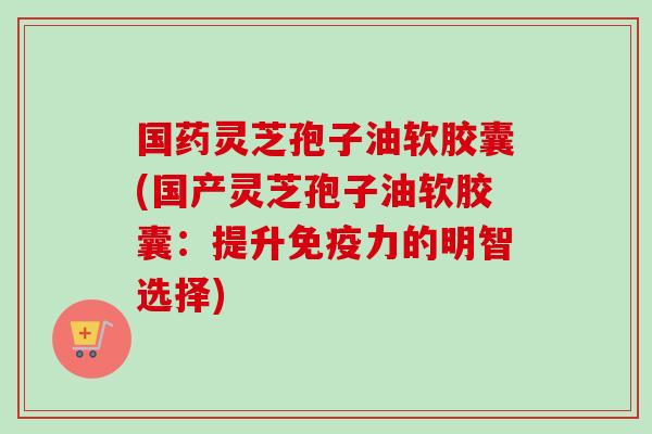 国药灵芝孢子油软胶囊(国产灵芝孢子油软胶囊：提升免疫力的明智选择)