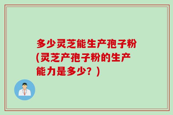 多少灵芝能生产孢子粉(灵芝产孢子粉的生产能力是多少？)