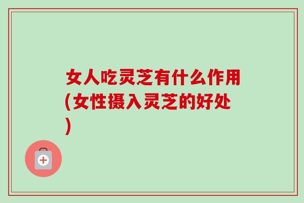 女人吃灵芝有什么作用(女性摄入灵芝的好处)
