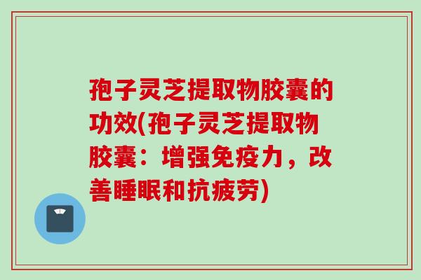 孢子灵芝提取物胶囊的功效(孢子灵芝提取物胶囊:增强免疫力,改善和) 孢子灵芝提取物胶囊的功效(孢子灵芝提取物胶囊:增强免疫力,改善和)