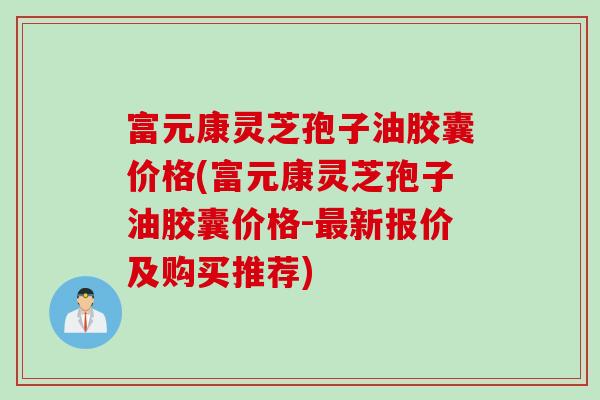 富元康灵芝孢子油胶囊价格(富元康灵芝孢子油胶囊价格-最新报价及购买推荐)