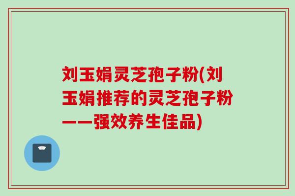 刘玉娟灵芝孢子粉(刘玉娟推荐的灵芝孢子粉——强效养生佳品)