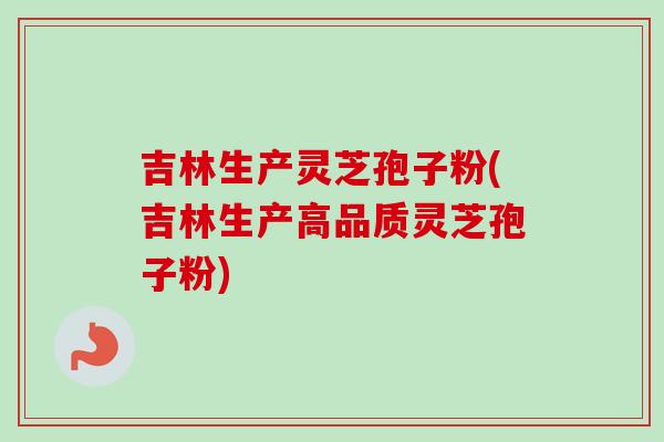 吉林生产灵芝孢子粉(吉林生产高品质灵芝孢子粉)