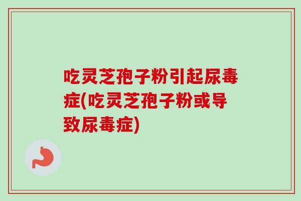 吃灵芝孢子粉引起尿毒症(吃灵芝孢子粉或导致尿毒症)
