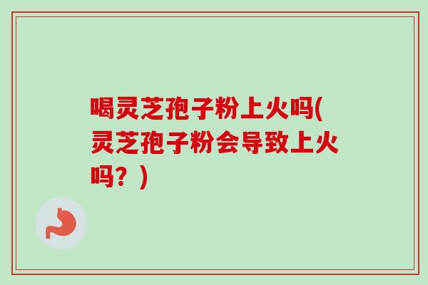 喝灵芝孢子粉上火吗(灵芝孢子粉会导致上火吗？)