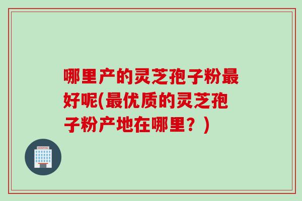 哪里产的灵芝孢子粉最好呢(最优质的灵芝孢子粉产地在哪里？)