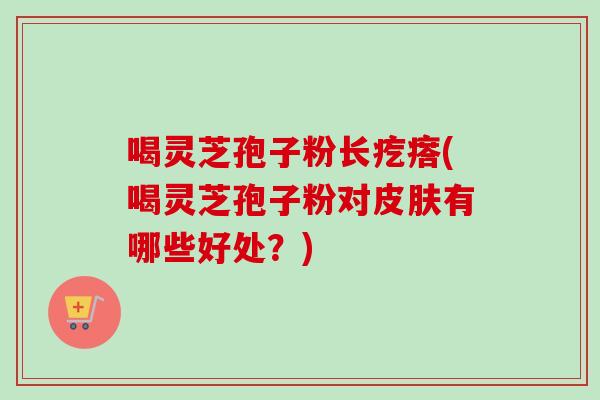 喝灵芝孢子粉长疙瘩(喝灵芝孢子粉对皮肤有哪些好处？)