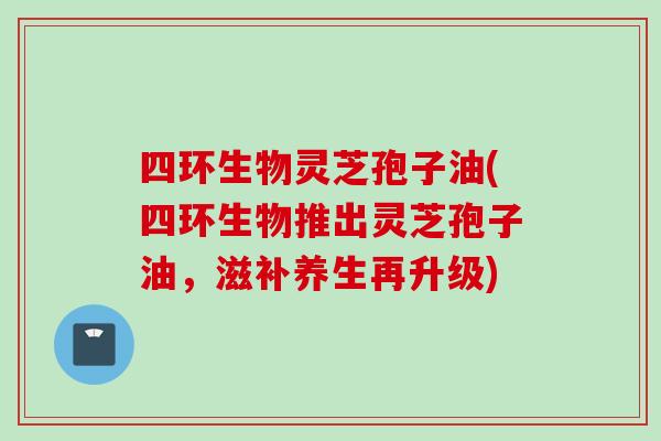 四环生物灵芝孢子油(四环生物推出灵芝孢子油，滋补养生再升级)