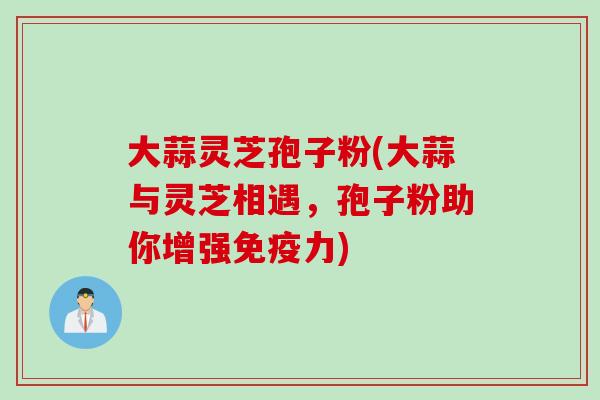 大蒜灵芝孢子粉(大蒜与灵芝相遇，孢子粉助你增强免疫力)
