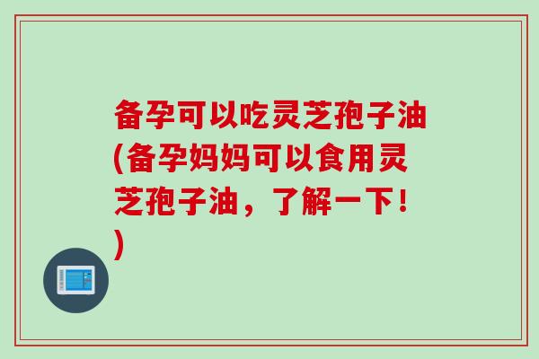 备孕可以吃灵芝孢子油(备孕妈妈可以食用灵芝孢子油，了解一下！)