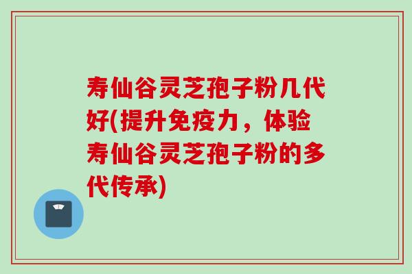 寿仙谷灵芝孢子粉几代好(提升免疫力，体验寿仙谷灵芝孢子粉的多代传承)