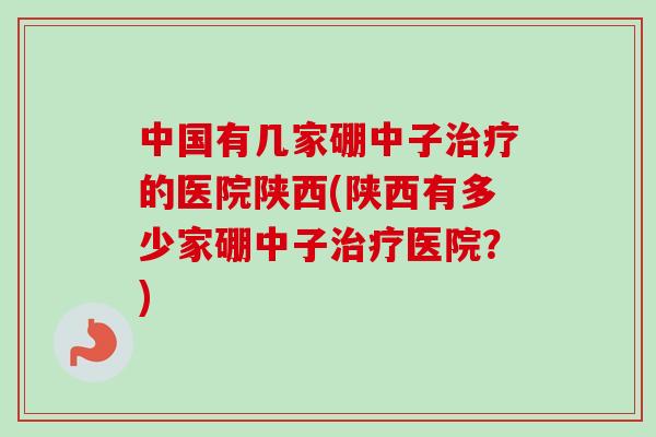 中国有几家硼中子的医院陕西(陕西有多少家硼中子医院？)