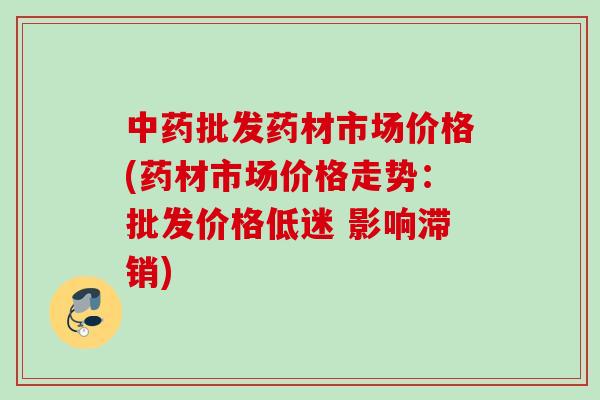 中药批发药材市场价格(药材市场价格走势：批发价格低迷 影响滞销)