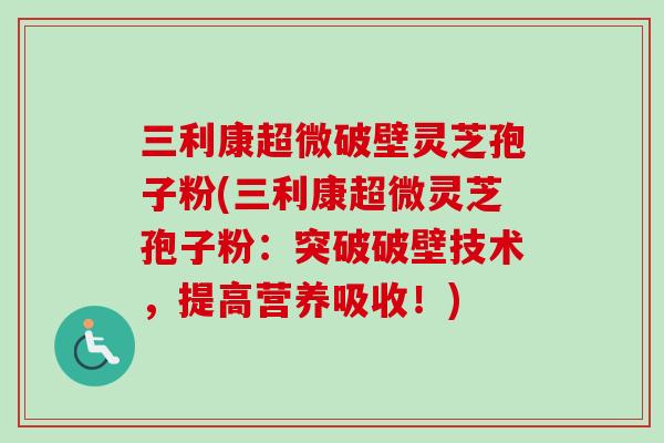 三利康超微破壁灵芝孢子粉(三利康超微灵芝孢子粉：突破破壁技术，提高营养吸收！)