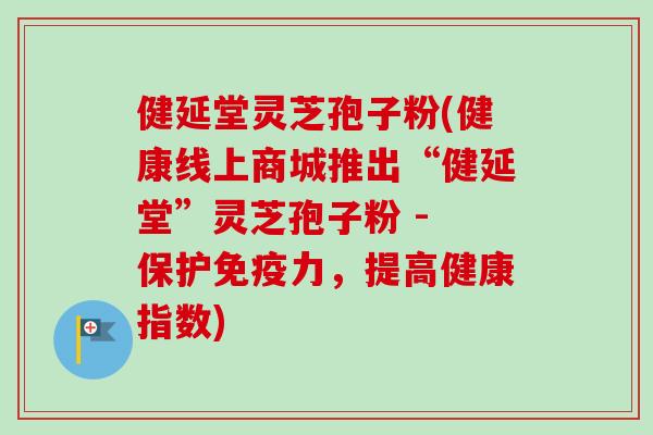 健延堂灵芝孢子粉(健康线上商城推出“健延堂”灵芝孢子粉 - 保护免疫力，提高健康指数)