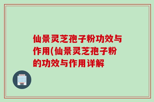 仙景灵芝孢子粉功效与作用(仙景灵芝孢子粉的功效与作用详解 仙景灵芝孢子粉功效与作用(仙景灵芝孢子粉的功效与作用详解