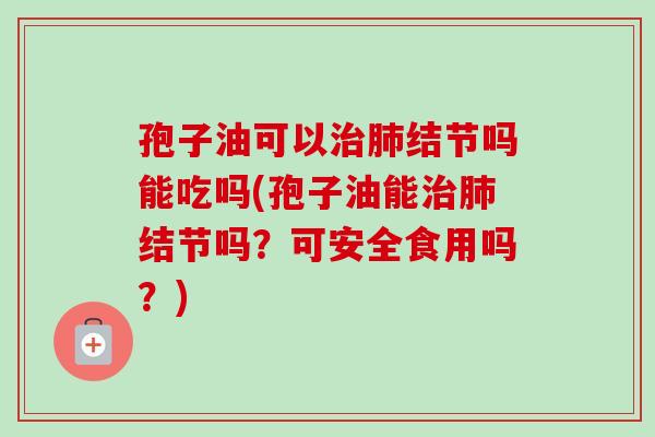 孢子油可以治肺结节吗能吃吗(孢子油能治肺结节吗？可安全食用吗？)