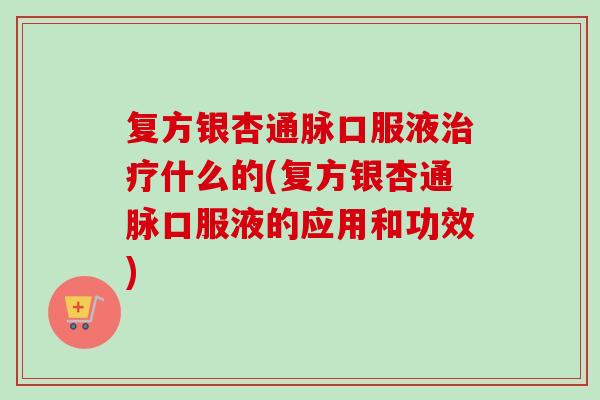 复方银杏通脉口服液治疗什么的(复方银杏通脉口服液的应用和功效)