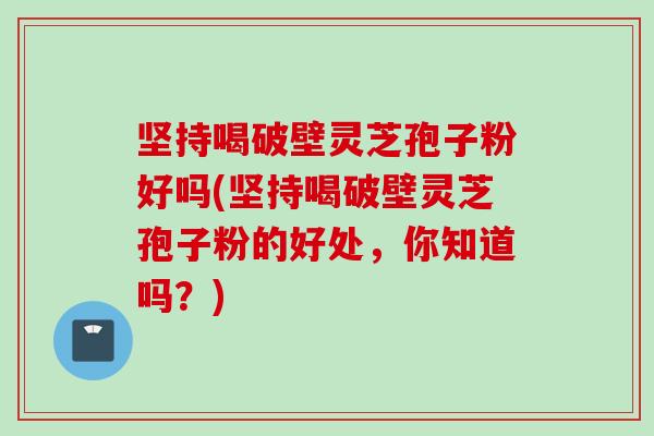 坚持喝破壁灵芝孢子粉好吗(坚持喝破壁灵芝孢子粉的好处，你知道吗？)