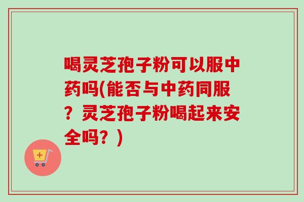 喝灵芝孢子粉可以服中药吗(能否与中药同服？灵芝孢子粉喝起来安全吗？)