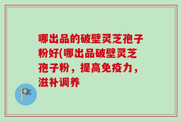哪出品的破壁灵芝孢子粉好(哪出品破壁灵芝孢子粉，提高免疫力，滋补调养