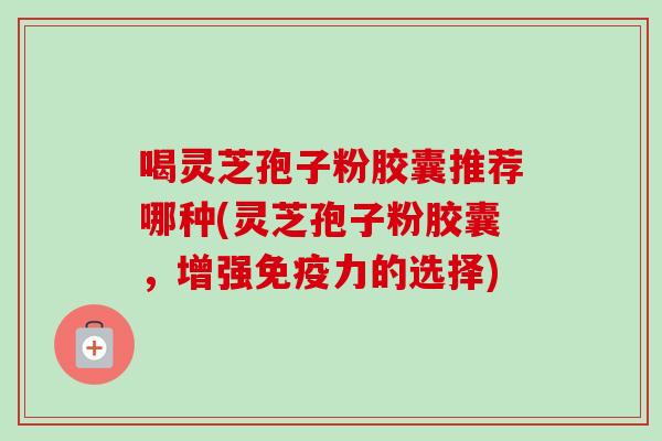 喝灵芝孢子粉胶囊推荐哪种(灵芝孢子粉胶囊，增强免疫力的选择)