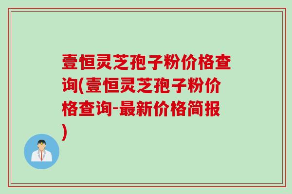 壹恒灵芝孢子粉价格查询(壹恒灵芝孢子粉价格查询-最新价格简报)