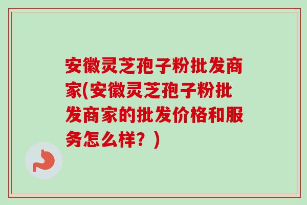 安徽灵芝孢子粉批发商家(安徽灵芝孢子粉批发商家的批发价格和服务怎么样？)