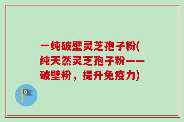 一纯破壁灵芝孢子粉(纯天然灵芝孢子粉——破壁粉，提升免疫力)