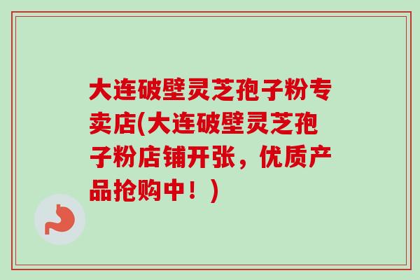 大连破壁灵芝孢子粉专卖店(大连破壁灵芝孢子粉店铺开张，优质产品抢购中！)