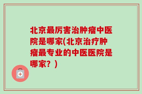 北京最厉害治肿瘤中医院是哪家(北京治疗肿瘤最专业的中医医院是哪家？)