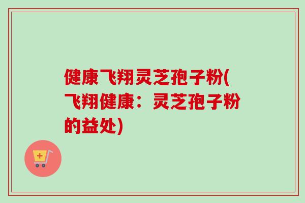 健康飞翔灵芝孢子粉(飞翔健康:灵芝孢子粉的益处) 健康飞翔灵芝孢子粉(飞翔健康:灵芝孢子粉的益处)