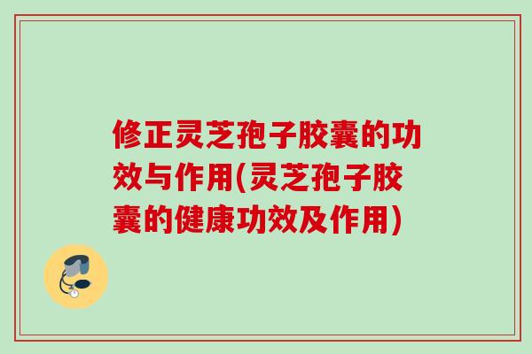 修正灵芝孢子胶囊的功效与作用(灵芝孢子胶囊的健康功效及作用)