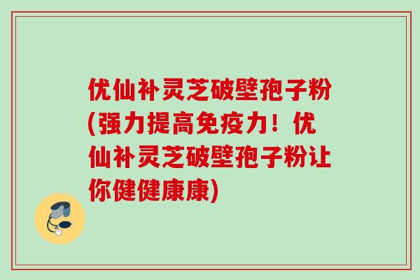 优仙补灵芝破壁孢子粉(强力提高免疫力！优仙补灵芝破壁孢子粉让你健健康康)