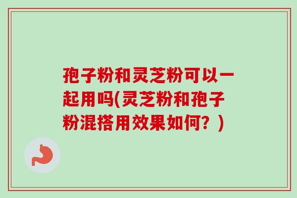 孢子粉和灵芝粉可以一起用吗(灵芝粉和孢子粉混搭用效果如何？)
