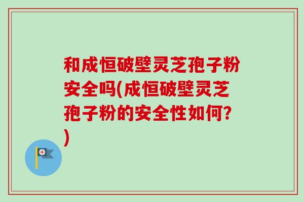 和成恒破壁灵芝孢子粉安全吗(成恒破壁灵芝孢子粉的安全性如何？)
