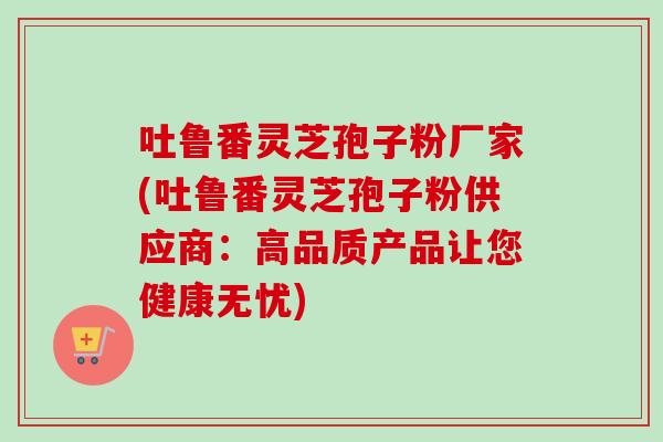 吐鲁番灵芝孢子粉厂家(吐鲁番灵芝孢子粉供应商:高品质产品让您健康无忧) 吐鲁番灵芝孢子粉厂家(吐鲁番灵芝孢子粉供应商:高品质产品让您健康无忧)