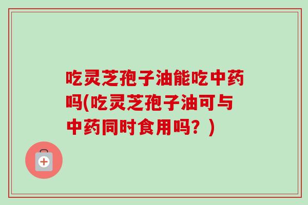 吃灵芝孢子油能吃中药吗(吃灵芝孢子油可与中药同时食用吗？)