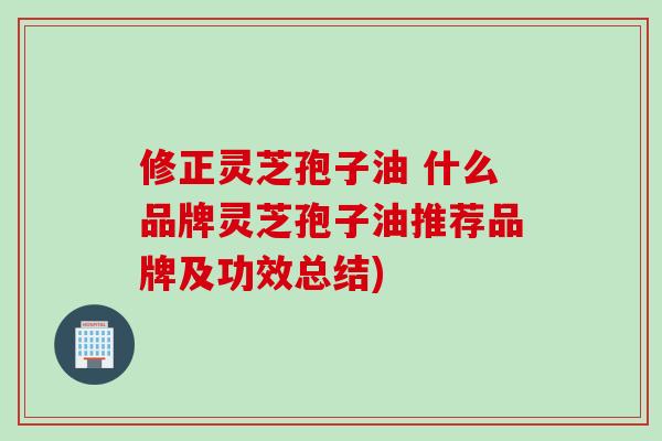 修正灵芝孢子油 什么品牌灵芝孢子油推荐品牌及功效总结)