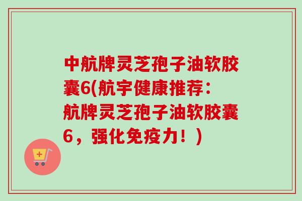 中航牌灵芝孢子油软胶囊6(航宇健康推荐：航牌灵芝孢子油软胶囊6，强化免疫力！)
