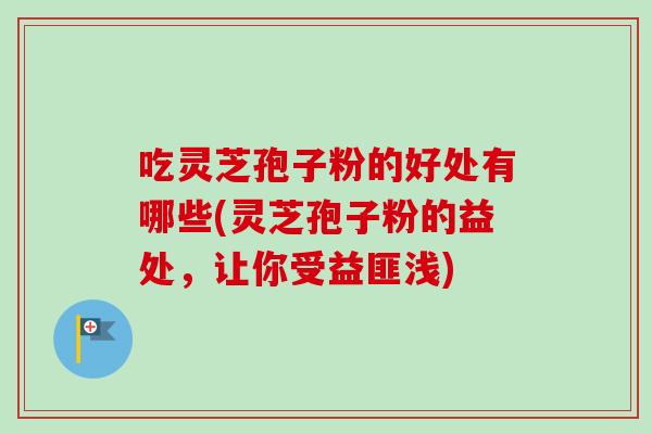 吃灵芝孢子粉的好处有哪些(灵芝孢子粉的益处，让你受益匪浅)